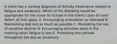 A client has a nursing diagnosis of Activity Intolerance related to fatigue and weakness. Which of the following would be appropriate for the nurse to include in the client's plan of care? Select all that apply. A. Encouraging ambulation as tolerated B. Maintaining bed rest as much as possible C. Mandating the use of assistive devices D. Encouraging activities early in the morning when fatigue is less E. Promoting rest periods throughout the day as necessary