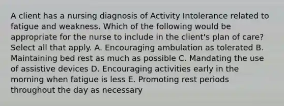 A client has a nursing diagnosis of Activity Intolerance related to fatigue and weakness. Which of the following would be appropriate for the nurse to include in the client's plan of care? Select all that apply. A. Encouraging ambulation as tolerated B. Maintaining bed rest as much as possible C. Mandating the use of assistive devices D. Encouraging activities early in the morning when fatigue is less E. Promoting rest periods throughout the day as necessary