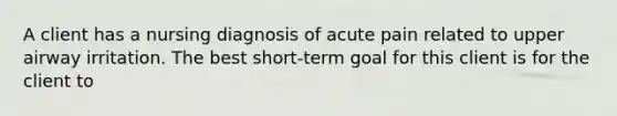 A client has a nursing diagnosis of acute pain related to upper airway irritation. The best short-term goal for this client is for the client to