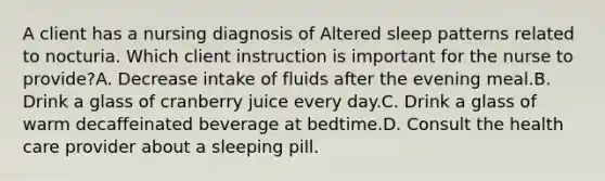 A client has a nursing diagnosis of Altered sleep patterns related to nocturia. Which client instruction is important for the nurse to provide?A. Decrease intake of fluids after the evening meal.B. Drink a glass of cranberry juice every day.C. Drink a glass of warm decaffeinated beverage at bedtime.D. Consult the health care provider about a sleeping pill.