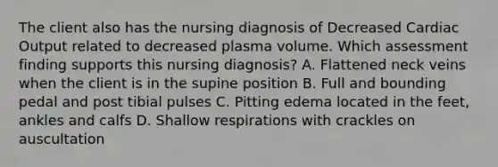 The client also has the nursing diagnosis of Decreased Cardiac Output related to decreased plasma volume. Which assessment finding supports this nursing diagnosis? A. Flattened neck veins when the client is in the supine position B. Full and bounding pedal and post tibial pulses C. Pitting edema located in the feet, ankles and calfs D. Shallow respirations with crackles on auscultation