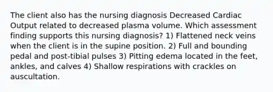 The client also has the nursing diagnosis Decreased Cardiac Output related to decreased plasma volume. Which assessment finding supports this nursing diagnosis? 1) Flattened neck veins when the client is in the supine position. 2) Full and bounding pedal and post-tibial pulses 3) Pitting edema located in the feet, ankles, and calves 4) Shallow respirations with crackles on auscultation.