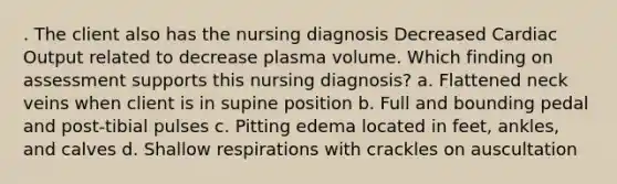 . The client also has the nursing diagnosis Decreased Cardiac Output related to decrease plasma volume. Which finding on assessment supports this nursing diagnosis? a. Flattened neck veins when client is in supine position b. Full and bounding pedal and post-tibial pulses c. Pitting edema located in feet, ankles, and calves d. Shallow respirations with crackles on auscultation