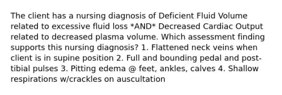 The client has a nursing diagnosis of Deficient Fluid Volume related to excessive fluid loss *AND* Decreased Cardiac Output related to decreased plasma volume. Which assessment finding supports this nursing diagnosis? 1. Flattened neck veins when client is in supine position 2. Full and bounding pedal and post-tibial pulses 3. Pitting edema @ feet, ankles, calves 4. Shallow respirations w/crackles on auscultation