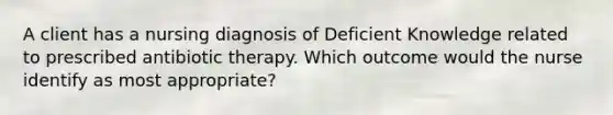 A client has a nursing diagnosis of Deficient Knowledge related to prescribed antibiotic therapy. Which outcome would the nurse identify as most appropriate?