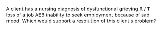 A client has a nursing diagnosis of dysfunctional grieving R / T loss of a job AEB inability to seek employment because of sad mood. Which would support a resolution of this client's problem?