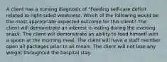 A client has a nursing diagnosis of "Feeding self-care deficit related to right-sided weakness. Which of the following would be the most appropriate expected outcome for this client? The client will demonstrate an interest in eating during the evening snack. The client will demonstrate an ability to feed himself with a spoon at the morning meal. The client will have a staff member open all packages prior to all meals. The client will not lose any weight throughout the hospital stay.