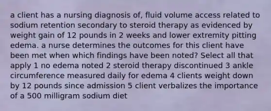 a client has a nursing diagnosis of, fluid volume access related to sodium retention secondary to steroid therapy as evidenced by weight gain of 12 pounds in 2 weeks and lower extremity pitting edema. a nurse determines the outcomes for this client have been met when which findings have been noted? Select all that apply 1 no edema noted 2 steroid therapy discontinued 3 ankle circumference measured daily for edema 4 clients weight down by 12 pounds since admission 5 client verbalizes the importance of a 500 milligram sodium diet