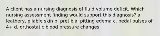 A client has a nursing diagnosis of fluid volume deficit. Which nursing assessment finding would support this diagnosis? a. leathery, pliable skin b. pretibial pitting edema c. pedal pulses of 4+ d. orthostatic blood pressure changes