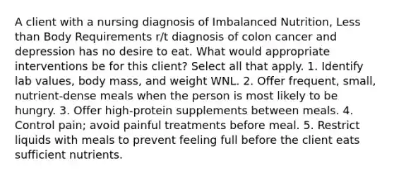 A client with a nursing diagnosis of Imbalanced Nutrition, Less than Body Requirements r/t diagnosis of colon cancer and depression has no desire to eat. What would appropriate interventions be for this client? Select all that apply. 1. Identify lab values, body mass, and weight WNL. 2. Offer frequent, small, nutrient-dense meals when the person is most likely to be hungry. 3. Offer high-protein supplements between meals. 4. Control pain; avoid painful treatments before meal. 5. Restrict liquids with meals to prevent feeling full before the client eats sufficient nutrients.