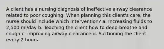 A client has a nursing diagnosis of Ineffective airway clearance related to poor coughing. When planning this client's care, the nurse should include which intervention? a. Increasing fluids to 2,500 ml/day b. Teaching the client how to deep-breathe and cough c. Improving airway clearance d. Suctioning the client every 2 hours