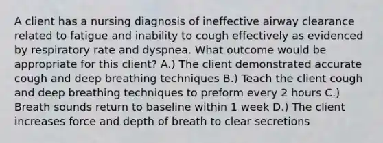 A client has a nursing diagnosis of ineffective airway clearance related to fatigue and inability to cough effectively as evidenced by respiratory rate and dyspnea. What outcome would be appropriate for this client? A.) The client demonstrated accurate cough and deep breathing techniques B.) Teach the client cough and deep breathing techniques to preform every 2 hours C.) Breath sounds return to baseline within 1 week D.) The client increases force and depth of breath to clear secretions