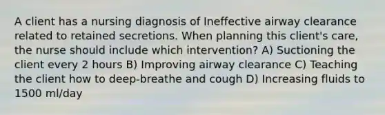 A client has a nursing diagnosis of Ineffective airway clearance related to retained secretions. When planning this client's care, the nurse should include which intervention? A) Suctioning the client every 2 hours B) Improving airway clearance C) Teaching the client how to deep-breathe and cough D) Increasing fluids to 1500 ml/day