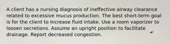 A client has a nursing diagnosis of ineffective airway clearance related to excessive mucus production. The best short-term goal is for the client to Increase fluid intake. Use a room vaporizer to loosen secretions. Assume an upright position to facilitate drainage. Report decreased congestion.