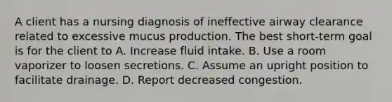 A client has a nursing diagnosis of ineffective airway clearance related to excessive mucus production. The best short-term goal is for the client to A. Increase fluid intake. B. Use a room vaporizer to loosen secretions. C. Assume an upright position to facilitate drainage. D. Report decreased congestion.