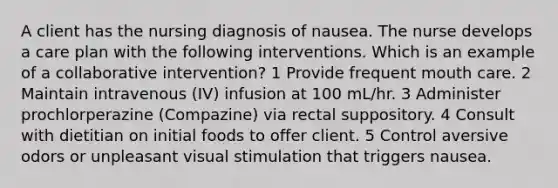 A client has the nursing diagnosis of nausea. The nurse develops a care plan with the following interventions. Which is an example of a collaborative intervention? 1 Provide frequent mouth care. 2 Maintain intravenous (IV) infusion at 100 mL/hr. 3 Administer prochlorperazine (Compazine) via rectal suppository. 4 Consult with dietitian on initial foods to offer client. 5 Control aversive odors or unpleasant visual stimulation that triggers nausea.