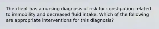 The client has a nursing diagnosis of risk for constipation related to immobility and decreased fluid intake. Which of the following are appropriate interventions for this diagnosis?