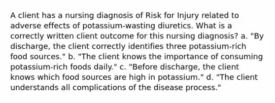 A client has a nursing diagnosis of Risk for Injury related to adverse effects of potassium-wasting diuretics. What is a correctly written client outcome for this nursing diagnosis? a. "By discharge, the client correctly identifies three potassium-rich food sources." b. "The client knows the importance of consuming potassium-rich foods daily." c. "Before discharge, the client knows which food sources are high in potassium." d. "The client understands all complications of the disease process."