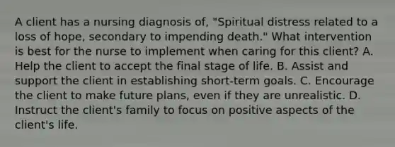 A client has a nursing diagnosis of, "Spiritual distress related to a loss of hope, secondary to impending death." What intervention is best for the nurse to implement when caring for this client? A. Help the client to accept the final stage of life. B. Assist and support the client in establishing short-term goals. C. Encourage the client to make future plans, even if they are unrealistic. D. Instruct the client's family to focus on positive aspects of the client's life.