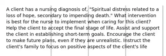 A client has a nursing diagnosis of, "Spiritual distress related to a loss of hope, secondary to impending death." What intervention is best for the nurse to implement when caring for this client? Help the client to accept the final stage of life. Assist and support the client in establishing short-term goals. Encourage the client to make future plans, even if they are unrealistic. Instruct the client's family to focus on positive aspects of the client's life