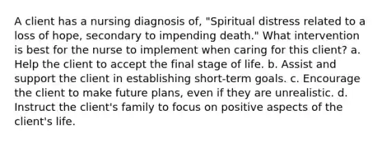 A client has a nursing diagnosis of, "Spiritual distress related to a loss of hope, secondary to impending death." What intervention is best for the nurse to implement when caring for this client? a. Help the client to accept the final stage of life. b. Assist and support the client in establishing short-term goals. c. Encourage the client to make future plans, even if they are unrealistic. d. Instruct the client's family to focus on positive aspects of the client's life.