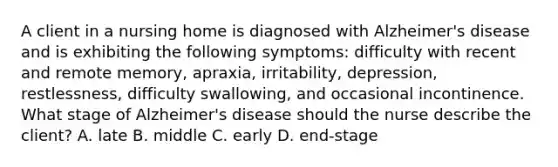 A client in a nursing home is diagnosed with Alzheimer's disease and is exhibiting the following symptoms: difficulty with recent and remote memory, apraxia, irritability, depression, restlessness, difficulty swallowing, and occasional incontinence. What stage of Alzheimer's disease should the nurse describe the client? A. late B. middle C. early D. end-stage