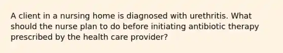 A client in a nursing home is diagnosed with urethritis. What should the nurse plan to do before initiating antibiotic therapy prescribed by the health care provider?