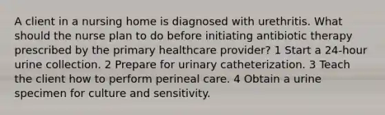 A client in a nursing home is diagnosed with urethritis. What should the nurse plan to do before initiating antibiotic therapy prescribed by the primary healthcare provider? 1 Start a 24-hour urine collection. 2 Prepare for urinary catheterization. 3 Teach the client how to perform perineal care. 4 Obtain a urine specimen for culture and sensitivity.