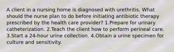 A client in a nursing home is diagnosed with urethritis. What should the nurse plan to do before initiating antibiotic therapy prescribed by the health care provider? 1.Prepare for urinary catheterization. 2.Teach the client how to perform perineal care. 3.Start a 24-hour urine collection. 4.Obtain a urine specimen for culture and sensitivity.