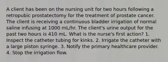 A client has been on the nursing unit for two hours following a retropubic prostatectomy for the treatment of prostate cancer. The client is receiving a continuous bladder irrigation of normal saline infusing at 1000 mL/hr. The client's urine output for the past two hours is 410 mL. What is the nurse's first action? 1. Inspect the catheter tubing for kinks. 2. Irrigate the catheter with a large piston syringe. 3. Notify the primary healthcare provider. 4. Stop the irrigation flow.