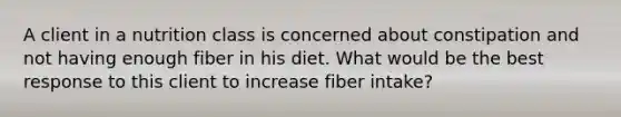 A client in a nutrition class is concerned about constipation and not having enough fiber in his diet. What would be the best response to this client to increase fiber intake?