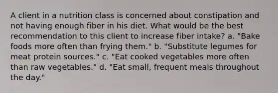 A client in a nutrition class is concerned about constipation and not having enough fiber in his diet. What would be the best recommendation to this client to increase fiber intake? a. "Bake foods more often than frying them." b. "Substitute legumes for meat protein sources." c. "Eat cooked vegetables more often than raw vegetables." d. "Eat small, frequent meals throughout the day."