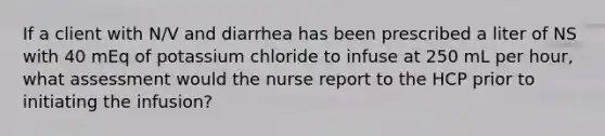 If a client with N/V and diarrhea has been prescribed a liter of NS with 40 mEq of potassium chloride to infuse at 250 mL per hour, what assessment would the nurse report to the HCP prior to initiating the infusion?