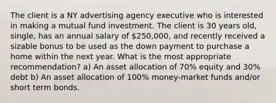 The client is a NY advertising agency executive who is interested in making a mutual fund investment. The client is 30 years old, single, has an annual salary of 250,000, and recently received a sizable bonus to be used as the down payment to purchase a home within the next year. What is the most appropriate recommendation? a) An asset allocation of 70% equity and 30% debt b) An asset allocation of 100% money-market funds and/or short term bonds.