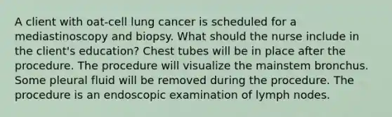 A client with oat-cell lung cancer is scheduled for a mediastinoscopy and biopsy. What should the nurse include in the client's education? Chest tubes will be in place after the procedure. The procedure will visualize the mainstem bronchus. Some pleural fluid will be removed during the procedure. The procedure is an endoscopic examination of lymph nodes.