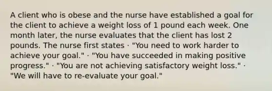 A client who is obese and the nurse have established a goal for the client to achieve a weight loss of 1 pound each week. One month later, the nurse evaluates that the client has lost 2 pounds. The nurse first states · "You need to work harder to achieve your goal." · "You have succeeded in making positive progress." · "You are not achieving satisfactory weight loss." · "We will have to re-evaluate your goal."