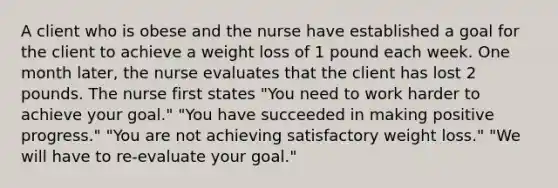 A client who is obese and the nurse have established a goal for the client to achieve a weight loss of 1 pound each week. One month later, the nurse evaluates that the client has lost 2 pounds. The nurse first states "You need to work harder to achieve your goal." "You have succeeded in making positive progress." "You are not achieving satisfactory weight loss." "We will have to re-evaluate your goal."