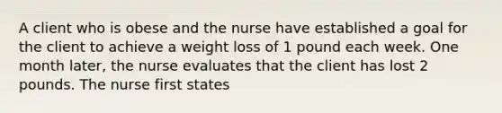 A client who is obese and the nurse have established a goal for the client to achieve a weight loss of 1 pound each week. One month later, the nurse evaluates that the client has lost 2 pounds. The nurse first states