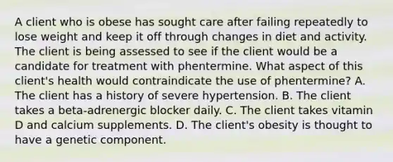 A client who is obese has sought care after failing repeatedly to lose weight and keep it off through changes in diet and activity. The client is being assessed to see if the client would be a candidate for treatment with phentermine. What aspect of this client's health would contraindicate the use of phentermine? A. The client has a history of severe hypertension. B. The client takes a beta-adrenergic blocker daily. C. The client takes vitamin D and calcium supplements. D. The client's obesity is thought to have a genetic component.