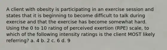 A client with obesity is participating in an exercise session and states that it is beginning to become difficult to talk during exercise and that the exercise has become somewhat hard. Using the 0 to 10 rating of perceived exertion (RPE) scale, to which of the following intensity ratings is the client MOST likely referring? a. 4 b. 2 c. 6 d. 9