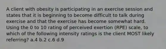 A client with obesity is participating in an exercise session and states that it is beginning to become difficult to talk during exercise and that the exercise has become somewhat hard. Using the 0 to 10 rating of perceived exertion (RPE) scale, to which of the following intensity ratings is the client MOST likely referring? a.4 b.2 c.6 d.9