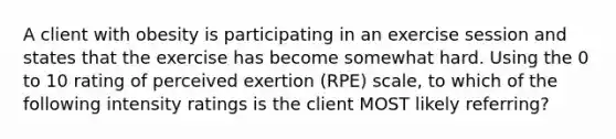 A client with obesity is participating in an exercise session and states that the exercise has become somewhat hard. Using the 0 to 10 rating of perceived exertion (RPE) scale, to which of the following intensity ratings is the client MOST likely referring?