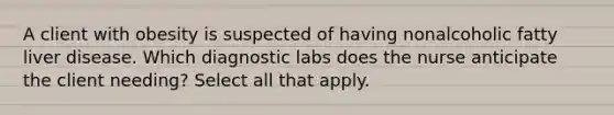 A client with obesity is suspected of having nonalcoholic fatty liver disease. Which diagnostic labs does the nurse anticipate the client needing? Select all that apply.