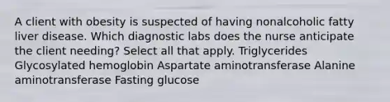 A client with obesity is suspected of having nonalcoholic fatty liver disease. Which diagnostic labs does the nurse anticipate the client needing? Select all that apply. Triglycerides Glycosylated hemoglobin Aspartate aminotransferase Alanine aminotransferase Fasting glucose