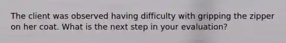 The client was observed having difficulty with gripping the zipper on her coat. What is the next step in your evaluation?