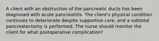 A client with an obstruction of the pancreatic ducts has been diagnosed with acute pancreatitis. The client's physical condition continues to deteriorate despite supportive care, and a subtotal pancreatectomy is performed. The nurse should monitor the client for what postoperative complication?