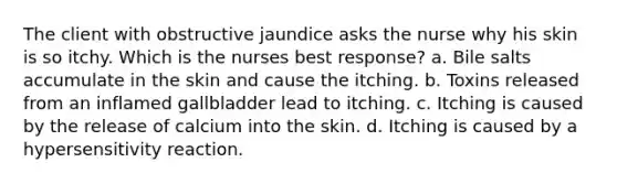 The client with obstructive jaundice asks the nurse why his skin is so itchy. Which is the nurses best response? a. Bile salts accumulate in the skin and cause the itching. b. Toxins released from an inflamed gallbladder lead to itching. c. Itching is caused by the release of calcium into the skin. d. Itching is caused by a hypersensitivity reaction.