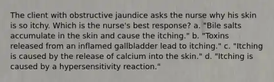 The client with obstructive jaundice asks the nurse why his skin is so itchy. Which is the nurse's best response? a. "Bile salts accumulate in the skin and cause the itching." b. "Toxins released from an inflamed gallbladder lead to itching." c. "Itching is caused by the release of calcium into the skin." d. "Itching is caused by a hypersensitivity reaction."