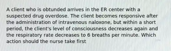 A client who is obtunded arrives in the ER center with a suspected drug overdose. The client becomes responsive after the administration of intravenous naloxone, but within a short period, the client's level of consciousness decreases again and the respiratory rate decreases to 6 breaths per minute. Which action should the nurse take first