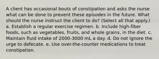 A client has occasional bouts of constipation and asks the nurse what can be done to prevent these episodes in the future. What should the nurse instruct the client to do? (Select all that apply.) a. Establish a regular exercise regimen. b. Include high-fiber foods, such as vegetables, fruits, and whole grains, in the diet. c. Maintain fluid intake of 2000-3000 mL a day. d. Do not ignore the urge to defecate. e. Use over-the-counter medications to treat constipation.